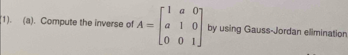 (1). (a). Compute the inverse of A=beginbmatrix 1&a&0 a&1&0 0&0&1endbmatrix by using Gauss-Jordan elimination