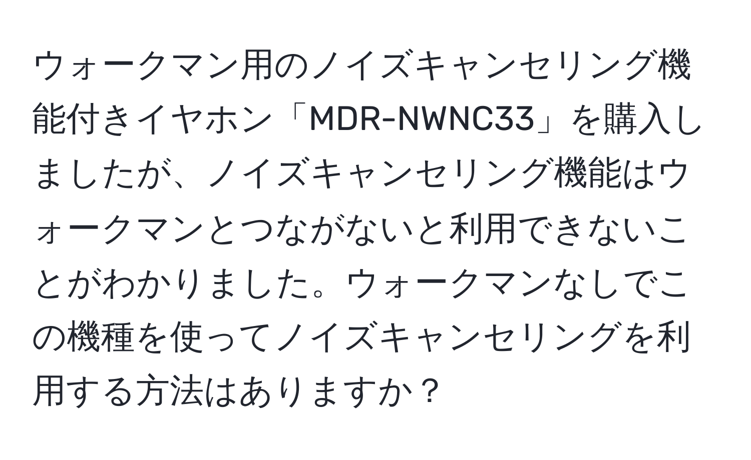 ウォークマン用のノイズキャンセリング機能付きイヤホン「MDR-NWNC33」を購入しましたが、ノイズキャンセリング機能はウォークマンとつながないと利用できないことがわかりました。ウォークマンなしでこの機種を使ってノイズキャンセリングを利用する方法はありますか？