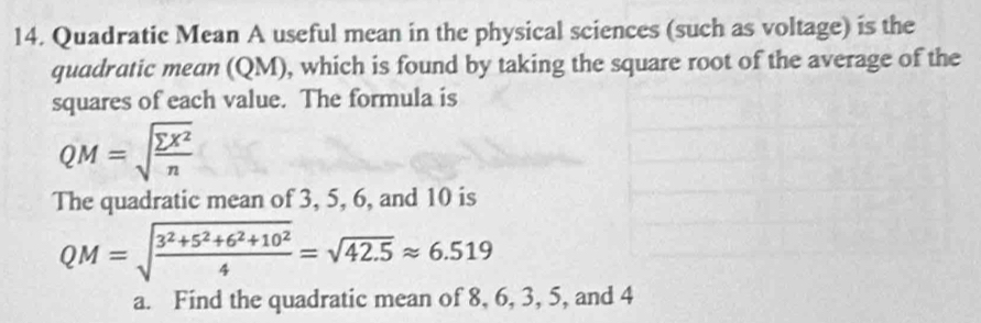 Quadratic Mean A useful mean in the physical sciences (such as voltage) is the 
quadratic mean (QM), which is found by taking the square root of the average of the 
squares of each value. The formula is
QM=sqrt(frac sumlimits X^2)n
The quadratic mean of 3, 5, 6, and 10 is
QM=sqrt(frac 3^2+5^2+6^2+10^2)4=sqrt(42.5)approx 6.519
a. Find the quadratic mean of 8, 6, 3, 5, and 4