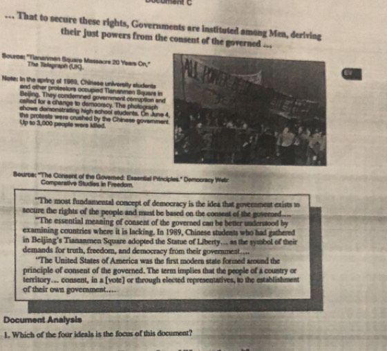 ... That to secure these rights, Governments are instituted among Men, deriving 
their just powers from the consent of the governed ... 
Source: "Tiananmen Square Massacre 20 Years On," 
The Telegraph (UKC). 
Note: In the apring of 1969, Chinese university students 
and other protestors occupied Nananmen Square in 
Beijing. They condernned govemment comuption an 
callied for a change to democracy. The photograph 
shows demonstrating high school students. On June 
the protests were crushed by the Chinese governme 
Up to 3,000 people were killed. 
Beurce: ''The Consent of the Governed: Essential Principies." Democracy Wistz 
Comparative Studies in Freedom. 
"The most fundamental concept of democracy is the idea that government exists to 
secure the rights of the people and must be based on the consent of the governed.... 
"The essential meaning of consent of the governed can be better understood by 
examining countries where it is lacking. In 1989, Chinese students who had gathered 
in Beijing’s Tiananmen Square adopted the Statue of Liberty.. as the symbol of their 
demands for truth, freedom, and democracy from their government.... 
*The United States of America was the first modern state formed around the 
principle of consent of the governed. The term implies that the people of a country or 
territory... consent, in a [vote] or through elected representatives, to the establishment 
of their own government... 
Document Analysis 
1. Which of the four ideals is the focus of this document?