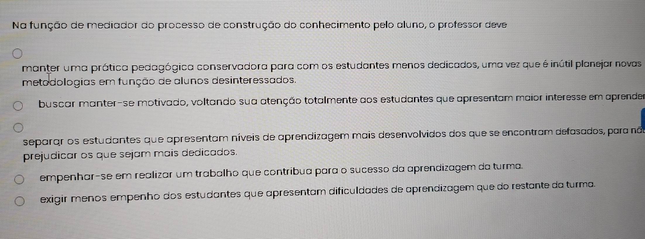 Na função de mediador do processo de construção do conhecimento pelo aluno, o professor deve
manter uma prática pedagógica conservadora para com os estudantes menos dedicados, uma vez que é inútil planejar novas
metodologias em função de alunos desinteressados.
buscar manter-se motivado, voltando sua atenção totalmente aos estudantes que apresentam maior interesse em aprende
separar os estudantes que apresentam níveis de aprendizagem mais desenvolvidos dos que se encontram defasados, para não
prejudicar os que sejam mais dedicados.
empenhar-se em realizar um trabalho que contríbua para o sucesso da aprendizagem da turma.
exigir menos empenho dos estudantes que apresentam dificuldades de aprendizagem que do restante da turma.