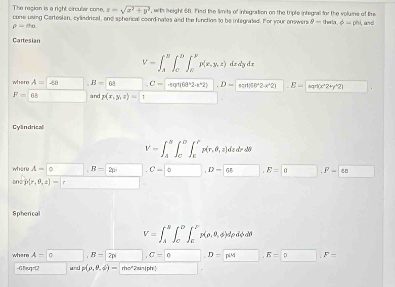 The region is a right circular cone, z=sqrt(x^2+y^2) , with height 68. Find the limits of integration on the triple integral for the volume of the 
cone using Cartesian, cylindrical, and spherical coordinates and the function to be integrated. For your answers θ =theta, phi =phi , and
rho =rho. 
Cartesian
V=∈t _A^(B∈t _C^D∈t _E^Fp(x,y,z)dzdydx
where A=-68 □ B=68 □ ^circ) C= -sqrt(68^(wedge)2-x^(wedge)2), D= sqrt(68^(wedge)2-x^(wedge)2) ^circ  E=sqrt(x^(wedge)2+y^(wedge)2) □
F=68 □ and p(x,y,z)=1 □ 
Cylindrical
V=∈t _A^(B∈t _C^D∈t _E^Fp(r,θ ,z)dzdrdθ
where A=0, B=2pi □ . C=□ 0), D=68, E=0, F=68 □ 
and p(r,θ ,z)=r □ 
Spherical
V=∈t _A^(B∈t _C^D∈t _E^Fp(rho ,θ ,phi )drho dphi dθ
where A=0 ), B=2pi, C= 0), p= 0, F=
-68sqrt2 and p(rho ,θ ,phi )= rho^2sin(phi) |