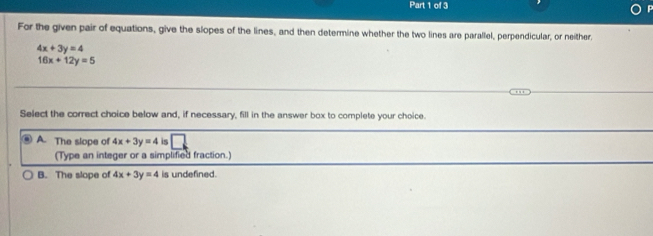 For the given pair of equations, give the slopes of the lines, and then determine whether the two lines are parallel, perpendicular, or neither.
4x+3y=4
16x+12y=5
Select the correct choice below and, if necessary, fill in the answer box to complete your choice.
A. The slope of 4x+3y=4 is
(Type an integer or a simplified fraction.)
B. The slope of 4x+3y=4 is undefined.