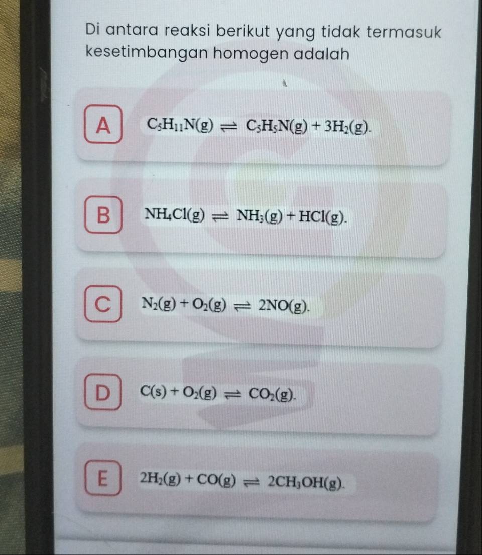 Di antara reaksi berikut yang tidak termasuk
kesetimbangan homogen adalah
A C_5H_11N(g)leftharpoons C_5H_5N(g)+3H_2(g).
B NH_4Cl(g)leftharpoons NH_3(g)+HCl(g).
C N_2(g)+O_2(g)leftharpoons 2NO(g).
D C(s)+O_2(g)leftharpoons CO_2(g).
E 2H_2(g)+CO(g)leftharpoons 2CH_3OH(g).