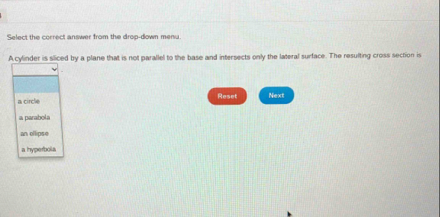 Select the correct answer from the drop-down menu.
A cylinder is sliced by a plane that is not parallel to the base and intersects only the lateral surface. The resulting cross section is
a circle Reset Next
a parabola
an ellipse
a hyperbola
m. All rights reserved