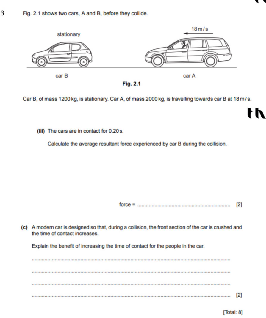 Fig. 2.1 shows two cars, A and B, before they collide. 
Car B, of mass 1200 kg, is stationary. Car A, of mass 2000 kg, is travelling towards car B at 18 m/s. 
th 
(iii) The cars are in contact for 0.20s. 
Calculate the average resultant force experienced by car B during the collision. 
force = _[2] 
(c) A modern car is designed so that, during a collision, the front section of the car is crushed and 
the time of contact increases. 
Explain the benefit of increasing the time of contact for the people in the car. 
_ 
_ 
_ 
_[2] 
[Total: 8]