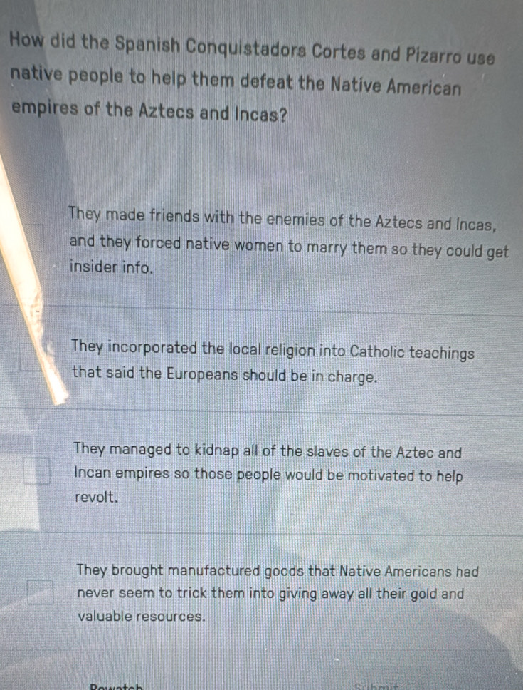 How did the Spanish Conquistadors Cortes and Pizarro use
native people to help them defeat the Native American
empires of the Aztecs and Incas?
They made friends with the enemies of the Aztecs and Incas,
and they forced native women to marry them so they could get
insider info.
They incorporated the local religion into Catholic teachings
that said the Europeans should be in charge.
They managed to kidnap all of the slaves of the Aztec and
Incan empires so those people would be motivated to help
revolt.
They brought manufactured goods that Native Americans had
never seem to trick them into giving away all their gold and
valuable resources.