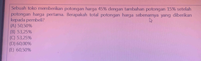 Sebuah toko memberikan potongan harga 45% dengan tambahan potongan 15% setelah
potongan harga pertama. Berapakah total potongan harga sebenarnya yang diberikan
kepada pembeli?
(A) 50,50%
(B) 53,25%
(C) 53,25%
(D) 60,00%
(E) 60,50%