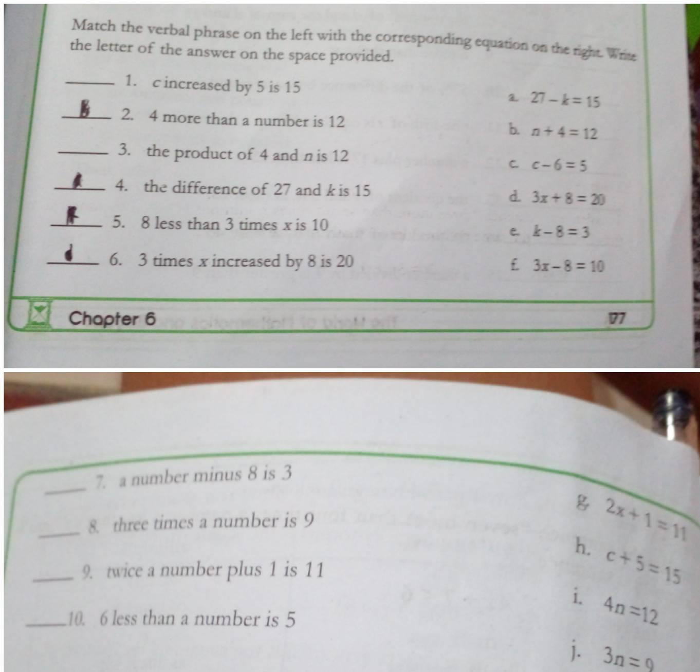 Match the verbal phrase on the left with the corresponding equation on the right. Writ
the letter of the answer on the space provided.
_1. c increased by 5 is 15
a 27-k=15
_2. 4 more than a number is 12 b. n+4=12
_3. the product of 4 and n is 12
C. c-6=5
_4. the difference of 27 and k is 15
d. 3x+8=20
_5. 8 less than 3 times x is 10
e k-8=3
_6. 3 times x increased by 8 is 20 £ 3x-8=10
Chapter 6 77
_
7. a number minus 8 is 3
_8. three times a number is 9
2x+1=11
h. c+5=15
_9. twice a number plus 1 is 11
i. 4n=12
_10. 6 less than a number is 5
j. 3n=9