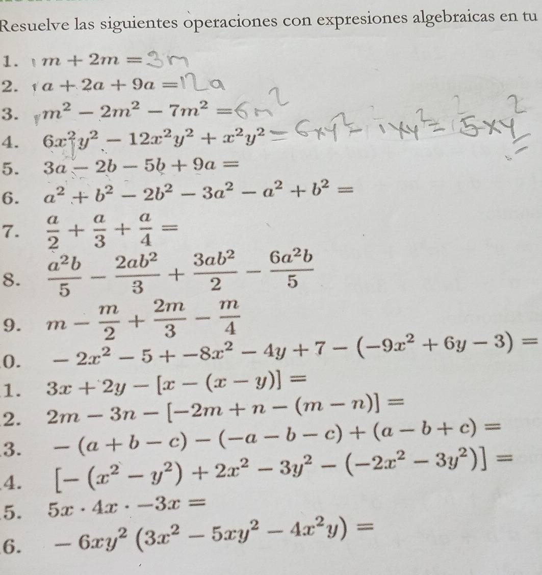 Resuelve las siguientes operaciones con expresiones algebraicas en tu 
1. m+2m=
2. a+2a+9a=
3. m^2-2m^2-7m^2=
4. 6x^2y^2-12x^2y^2+x^2y^2
5. 3a-2b-5b+9a=
6. a^2+b^2-2b^2-3a^2-a^2+b^2=
7.  a/2 + a/3 + a/4 =
8.  a^2b/5 - 2ab^2/3 + 3ab^2/2 - 6a^2b/5 
9. m- m/2 + 2m/3 - m/4 
0. -2x^2-5+-8x^2-4y+7-(-9x^2+6y-3)=
1. 3x+2y-[x-(x-y)]=
2. 2m-3n-[-2m+n-(m-n)]=
3. -(a+b-c)-(-a-b-c)+(a-b+c)=
4. [-(x^2-y^2)+2x^2-3y^2-(-2x^2-3y^2)]=
5. 5x· 4x· -3x=
6. -6xy^2(3x^2-5xy^2-4x^2y)=