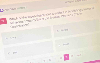 saved at: a few se
AutoSave: enabled
19 Which of the seven deadly sins is evident in Mrs Birling's immoral
behaviour towards Eva at the Brumley Women's Charity
Organisation?
A: Envy B. Greed
D: Wrath
C: Lust
15 16 17 18 19 20
Next