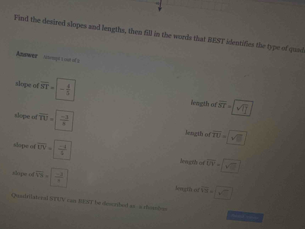 Find the desired slopes and lengths, then fill in the words that BEST identifies the type of quad
Answer Attempt 1 out of 2
slope of overline ST=|- 4/5  length of ज=[v
slope of overline TU= (-3)/8  length of overline TU=□
slope of overline UV=| (-4)/6  length of overline UV=□
slope of overline VS=| (-3)/8  length of overline VS=□
Quadrilateral STUV can BEST be described as a rhombus