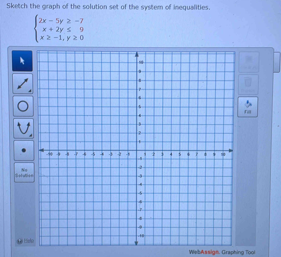 Sketch the graph of the solution set of the system of inequalities.
beginarrayl 2x-5y≥ -7 x+2y≤ 9 x≥ -1,y≥ 0endarray.
Fill 
No 
Solutio 
D Help 
WebAssign. Graphing Tool