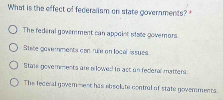 What is the effect of federalism on state governments? *
The federal government can appoint state governors.
State governments can rule on local issues.
State governments are allowed to act on federal matters.
The federal government has absolute control of state governments.