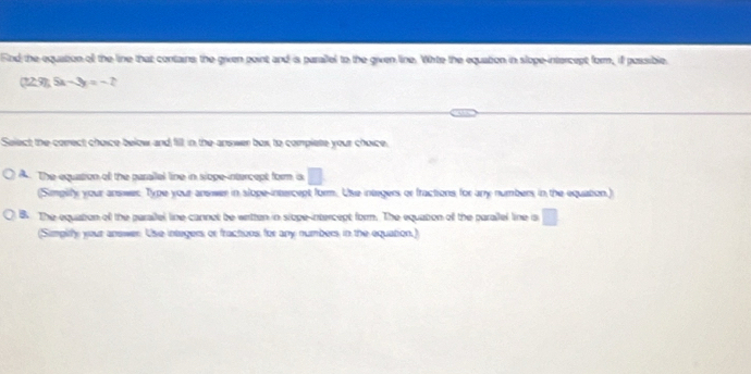 Find the equation oll the line that contains the given point and is paralel to the given line. White the equation in slope-intercept form, if possible.
(729),Sx-3y=-2
Select the correct choice below and fill, in the answer box to complete your choice.
A. The equation of the parailal line in siope-intercept form is
(Simpilfy your answer Type your answer in slope-intercept form. Use integers or fractions for any numbers in the equation.)
B. The equation of the parallel line cannot be wertten in siope-intercept form. The equation of the parallel line s □ 
(Simpify your answer. Use integers or fractions for any numbers in the equation,)