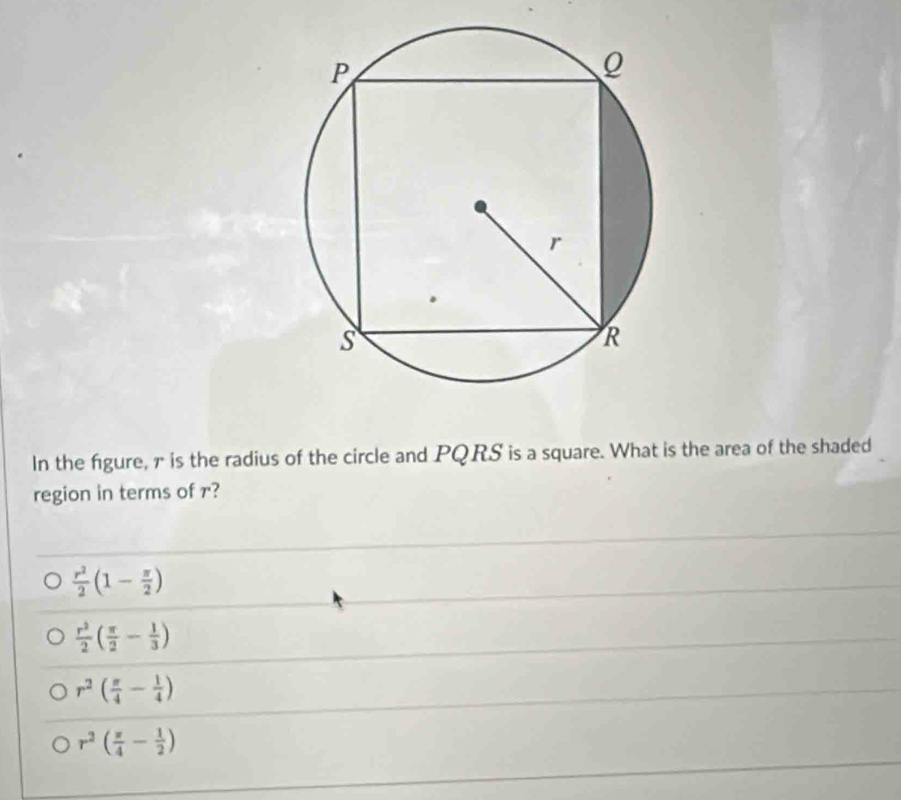 In the figure, r is the radius of the circle and PQRS is a square. What is the area of the shaded
region in terms of r?
 r^2/2 (1- π /2 )
 r^2/2 ( π /2 - 1/3 )
r^2( π /4 - 1/4 )
r^2( π /4 - 1/2 )