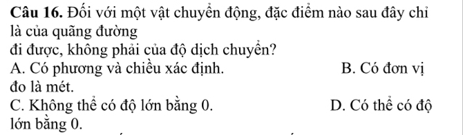 Đối với một vật chuyển động, đặc điểm nào sau đây chỉ
là của quãng đường
đi được, không phải của độ dịch chuyền?
A. Có phương và chiều xác định. B. Có đơn vị
đo là mét.
C. Không thể có độ lớn bằng 0. D. Có thể có độ
lớn bằng 0.