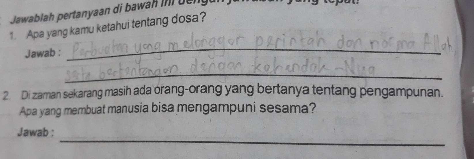 Jawablah pertanyaan di bawah in de n g e 
1. Apa yang kamu ketahui tentang dosa? 
Jawab : 
_ 
_ 
2. Di zaman sekarang masih ada orang-orang yang bertanya tentang pengampunan. 
Apa yang membuat manusia bisa mengampuni sesama? 
_ 
Jawab :