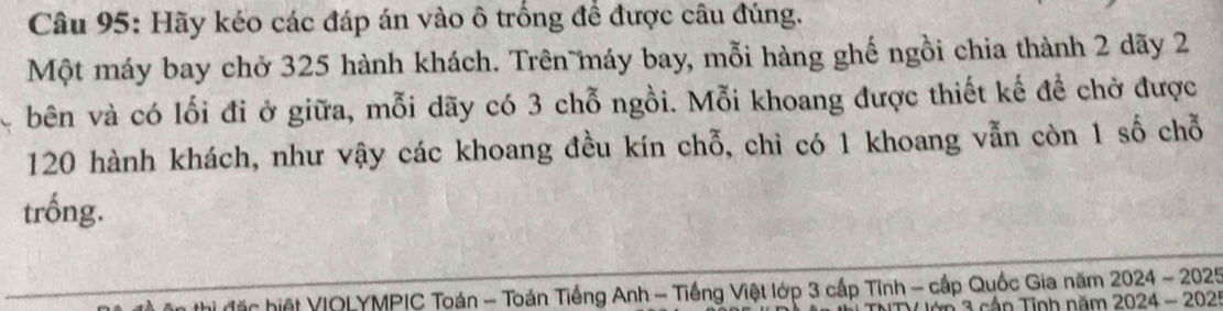 Hãy kéo các đáp án vào ô trống đề được câu đúng. 
Một máy bay chở 325 hành khách. Trên máy bay, mỗi hàng ghế ngồi chia thành 2 dãy 2
bên và có lối đi ở giữa, mỗi dãy có 3 chỗ ngồi. Mỗi khoang được thiết kế để chở được
120 hành khách, như vậy các khoang đều kín chỗ, chỉ có 1 khoang vẫn còn 1 số chỗ 
trống. 
r hiệt VIOLYMPIC Toán - Toán Tiếng Anh - Tiếng Việt lớp 3 cấp Tĩnh - cấp Quốc Gia năm 3 2024-2025
á n Tinh năm 2024-202