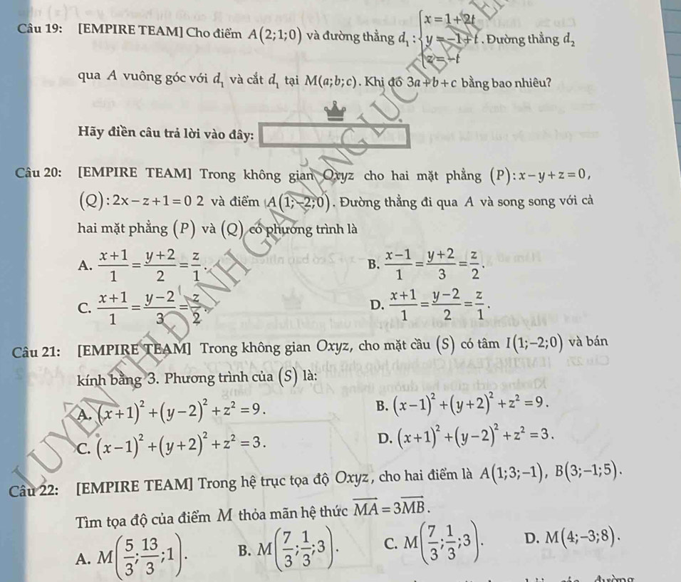 [EMPIRE TEAM] Cho điểm A(2;1;0) và đường thẳng d_1:beginarrayl x=1+2t y=-1+t.endarray.. Đường thẳng d_2
qua A vuông góc với d_1 và cắt d_1 tại M(a;b;c). Khị đồ 3a+b+c bằng bao nhiêu?
Hãy điền câu trả lời vào đây:
Câu 20: [EMPIRE TEAM] Trong không gian Oryz cho hai mặt phẳng (P): x-y+z=0,
(Q): 2x-z+1=02 và điểm A(1;-2;0). Đường thẳng đi qua A và song song với cả
hai mặt phẳng (P) và (Q) có phương trình là
A.  (x+1)/1 = (y+2)/2 = z/1 .  (x-1)/1 = (y+2)/3 = z/2 .
B.
C.  (x+1)/1 = (y-2)/3 = z/2 .  (x+1)/1 = (y-2)/2 = z/1 .
D.
Câu 21: [EMPIRE TEAM] Trong không gian Oxyz, cho mặt cầu (S) có tâm I(1;-2;0) và bán
kính bằng 3. Phương trình của (S) là:
A. (x+1)^2+(y-2)^2+z^2=9. B. (x-1)^2+(y+2)^2+z^2=9.
C. (x-1)^2+(y+2)^2+z^2=3. D. (x+1)^2+(y-2)^2+z^2=3.
Câu 22: [EMPIRE TEAM] Trong hệ trục tọa độ Oxyz, cho hai điểm là A(1;3;-1),B(3;-1;5).
Tìm tọa độ của điểm M thỏa mãn hệ thức vector MA=3vector MB.
A. M( 5/3 ; 13/3 ;1). B. M( 7/3 ; 1/3 ;3). C. M( 7/3 ; 1/3 ;3). D. M(4;-3;8).