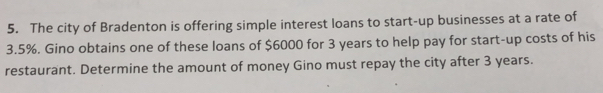 The city of Bradenton is offering simple interest loans to start-up businesses at a rate of
3.5%. Gino obtains one of these loans of $6000 for 3 years to help pay for start-up costs of his 
restaurant. Determine the amount of money Gino must repay the city after 3 years.