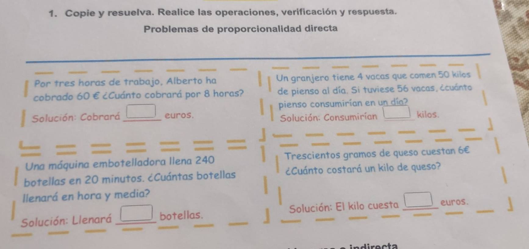 Copie y resuelva. Realice las operaciones, verificación y respuesta. 
Problemas de proporcionalidad directa 
_ 
_ 
_ 
_ 
_ 
_ 
Por tres horas de trabajo, Alberto ha Un granjero tiene 4 vacas que comen 50 kilos
cobrado 60 € ¿Cuánto cobrará por 8 horas? de pienso al día. Si tuviese 56 vacas, ccuánto 
pienso consumirían en un día? 
Solución: Cobrará euros. kilos. 
Solución: Consumirían 
_ 
Una máquina embotelladora Ilena 240 Trescientos gramos de queso cuestan 6€
botellas en 20 minutos. ¿Cuántas botellas ¿Cuánto costará un kilo de queso? 
llenará en hora y media? 
Solución: Llenará botellas. Solución: El kilo cuesta 
_ 
euros. 
indirecta