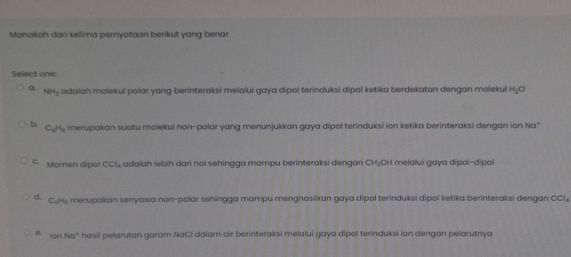 Manakah dari kelima pernyataan berikut yang benar
Select one:
a. NH_3 adalah molekul polar yang berinteraksi melalui gaya dipol terinduksi dipol ketika berdekatan dengan molekul H_2O
b. C_6H_6 merupakan suatu molekul non-polar yang menunjukkan gaya dipol terinduksi ion ketika berinteraksi dengan ion Na*
C. Momen dipol CCl_4 adalah lebih dari nol sehingga mampu berinteraksi dengan CH₃OH melalui gaya dipol-dipol
d. C_6H_6 merupakan senyawa non-polar sehingga mampu menghasilkan gaya dipol terinduksi dipol ketika berinteraksi dengan CCI
e. Ion Na* hasil pelarutan garam NaCI dalam air berinteraksi melalui gaya dipol terinduksi ion dengan pelarutnya