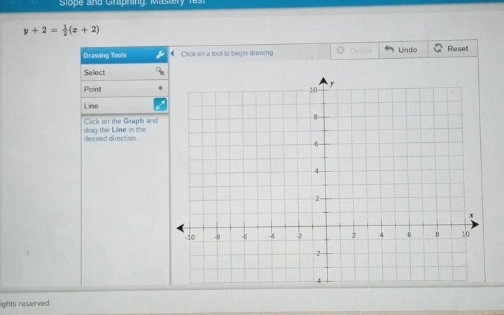 Slope and Graphing: Mastery fest
y+2= 1/2 (x+2)
Drawing Tools Click on a tool to begin drawing. Defete Undo Reset 
Select 
Point 
Line 
Click on the Graph and 
drag the Line in the 
desired direction 
ights reserved.