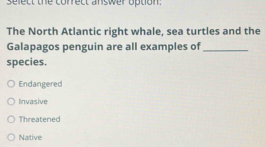 select the correct answer option.
The North Atlantic right whale, sea turtles and the
Galapagos penguin are all examples of_
species.
Endangered
Invasive
Threatened
Native