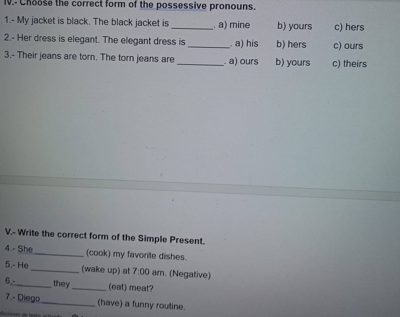 IV.- Choose the correct form of the possessive pronouns.
1.- My jacket is black. The black jacket is _. a) mine b) yours c) hers
2.- Her dress is elegant. The elegant dress is
_. a) his b) hers c) ours
3.- Their jeans are torn. The torn jeans are _b) yours c) theirs
. a) ours
V.- Write the correct form of the Simple Present.
4.- She _(cook) my favorite dishes.
5.- He _(wake up) at 7:00 am. (Negative)
6.-_ they _(eat) meat?
7.- Diego _(have) a funny routine.
dicciones de texto: artival