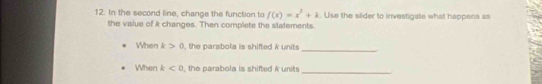 In the second line, change the function to f(x)=x^2+k. Use the slider to investigate what happens as 
the value of k changes. Then complete the statements. 
_ 
When k>0 , the parabola is shifted k units 
When k<0</tex> the parabola is shifted k units_