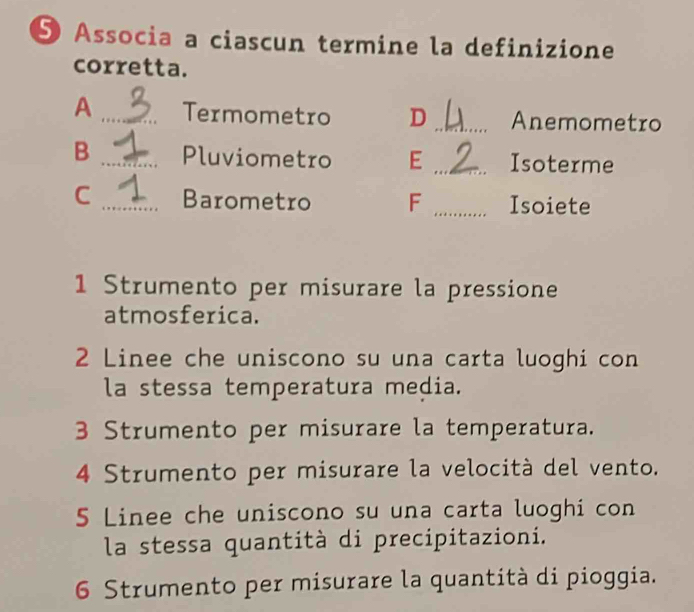 Associa a ciascun termine la definizione
corretta.
A _Termometro D _Anemometro
B _Pluviometro E _Isoterme
C _Barometro F _Isoiete
1 Strumento per misurare la pressione
atmosferica.
2 Linee che uniscono su una carta luoghi con
la stessa temperatura media.
3 Strumento per misurare la temperatura.
4 Strumento per misurare la velocità del vento.
5 Linee che uniscono su una carta luoghi con
la stessa quantità di precipitazioni.
6 Strumento per misurare la quantità di pioggia.