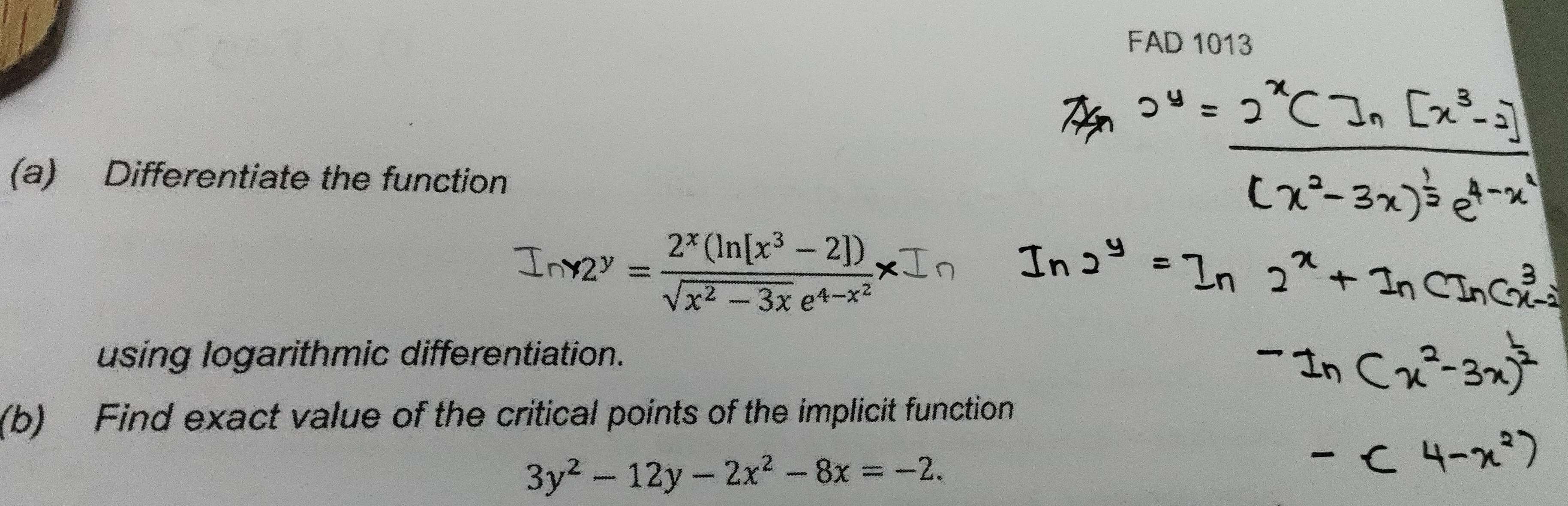 FAD 1013
(a) Differentiate the function
Iny2^y=frac 2^x(ln [x^3-2])sqrt(x^2-3x)e^(4-x^2)x
using logarithmic differentiation.
(b) Find exact value of the critical points of the implicit function
3y^2-12y-2x^2-8x=-2.