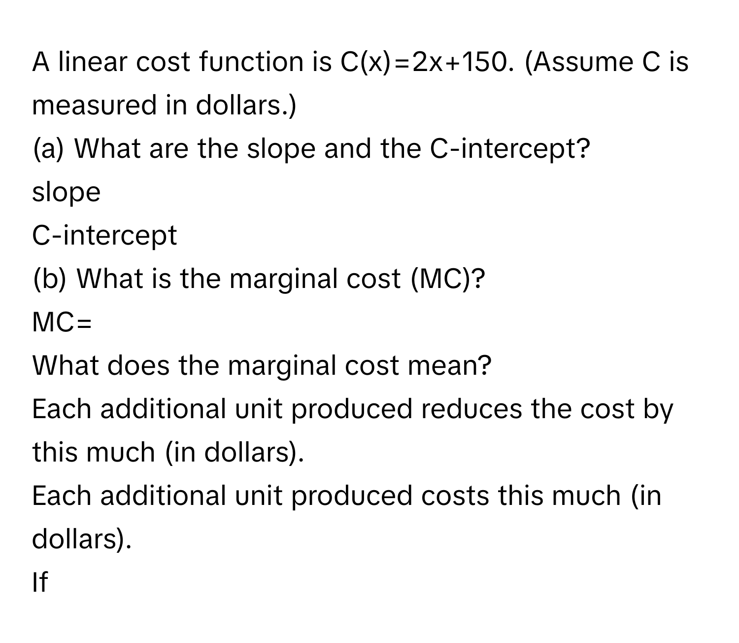 A linear cost function is C(x)=2x+150. (Assume C is measured in dollars.) 
(a) What are the slope and the C-intercept? 
slope 
C-intercept 
(b) What is the marginal cost (MC)? 
MC= 
What does the marginal cost mean? 
Each additional unit produced reduces the cost by this much (in dollars). 
Each additional unit produced costs this much (in dollars). 
If