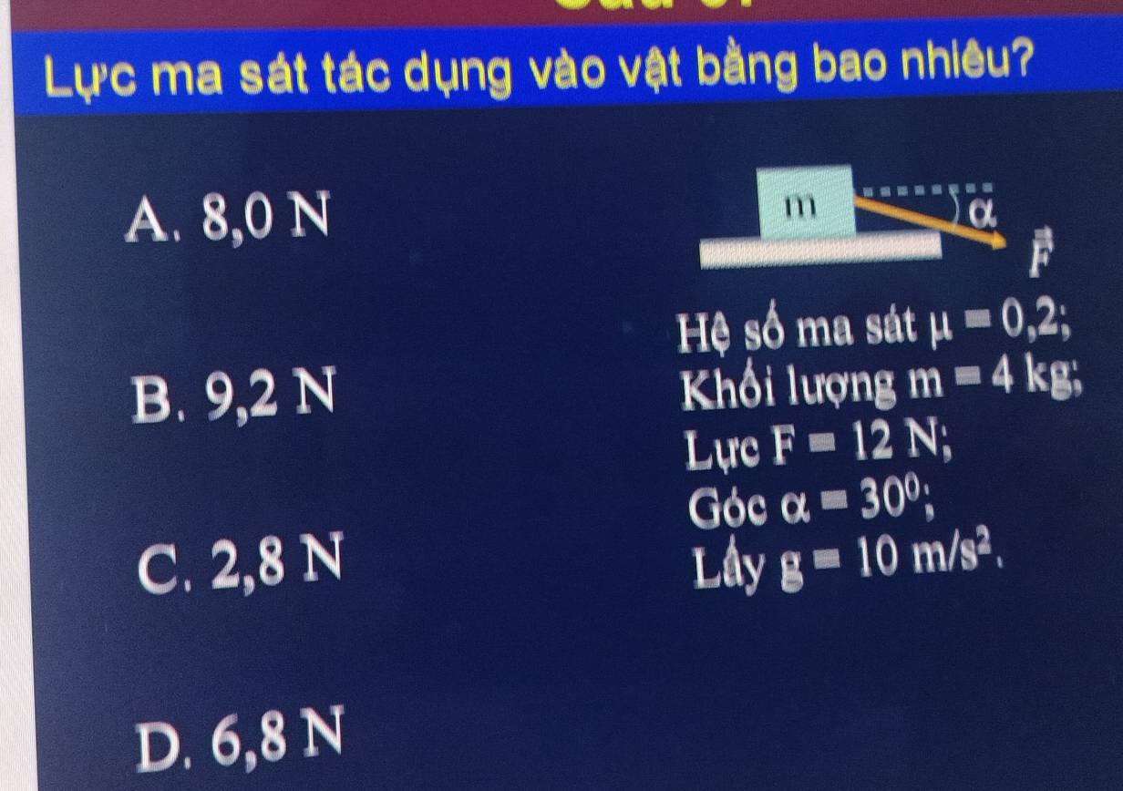 Lực ma sát tác dụng vào vật bằng bao nhiêu?
A. 8,0 N m
F
Hệ số ma sát mu =0,2;
B. 9,2 N Khối lượng m=4kg; 
Lực F=12N
Góc alpha =30°;
C. 2,8 N Lầy g=10m/s^2.
D. 6,8 N