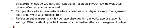 What experiences do you have with leaders or managers in your life? How did their 
actions influence your experience? 
2. Can you think of a situation where ethical considerations played a role in management 
decisions? What was the outcome? 
3. Reflect on any managerial skills you have observed in your workplace or academic 
settings. Which skills do you think are most important for effective management today?