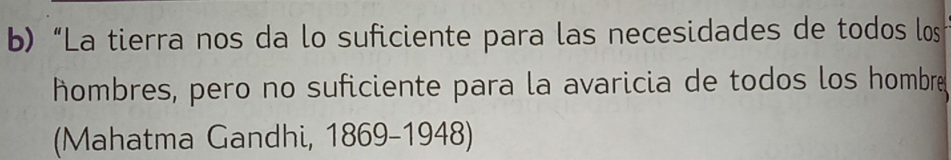 “La tierra nos da lo suficiente para las necesidades de todos los 
hombres, pero no suficiente para la avaricia de todos los hombre 
(Mahatma Gandhi, 1869-1948)