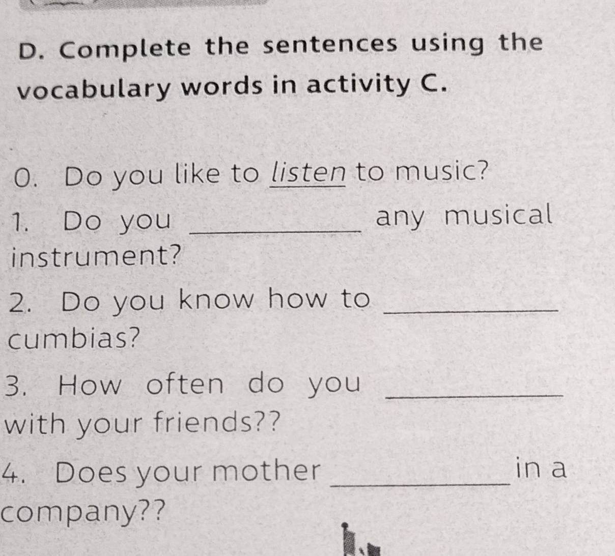 Complete the sentences using the 
vocabulary words in activity C. 
0. Do you like to listen to music? 
1. Do you _any musical 
instrument? 
2. Do you know how to_ 
cumbias? 
3. How often do you_ 
with your friends?? 
4. Does your mother_ 
in a 
company??