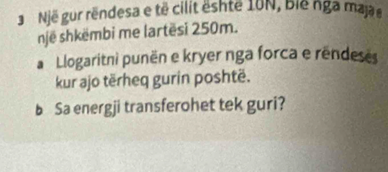 Një gur rëndesa e të cilit ështe 10N, bie nga maj e 
një shkëmbi me lartësi 250m. 
Llogaritni punën e kryer nga forca e rêndeses 
kur ajo tërheq gurin poshtë. 
b Sa energji transferohet tek guri?