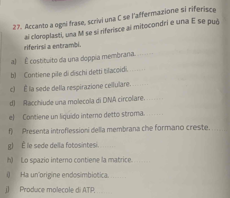 Accanto a ogni frase, scrivi una C se l’affermazione si riferisce 
ai cloroplasti, una M se si riferisce ai mitocondri e una É se può 
riferirsi a entrambi. 
a) costituito da una doppia membrana. 
b) Contiene pile di dischi detti tilacoidi._ 
c) È la sede della respirazione cellulare._ 
d) Racchiude una molecola di DNA circolare._ 
e) Contiene un liquido interno detto stroma._ 
f) Presenta introflessioni della membrana che formano creste._ 
g) È le sede della fotosintesi. ....... 
h) Lo spazio interno contiene la matrice._ 
i) Ha un’origine endosimbiotica._ 
j) Produce molecole di ATP._