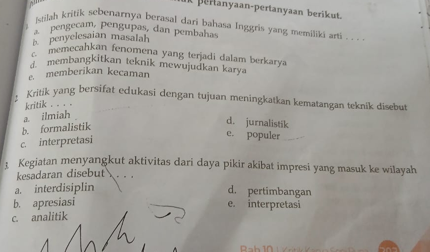 am
K pertanyaan-pertanyaan berikut.
Istilah kritik sebenarnya berasal dari bahasa Inggris yang memiliki arti . . . .
a. pengecam, pengupas, dan pembahas
b. penyelesaian masalah
c. memecahkan fenomena yang terjadi dalam berkarya
d. membangkitkan teknik mewujudkan karya
e. memberikan kecaman
2 Kritik yang bersifat edukasi dengan tujuan meningkatkan kematangan teknik disebut
kritik . . . .
a. ilmiah
b. formalistik
d. jurnalistik
c. interpretasi
e. populer
3. Kegiatan menyangkut aktivitas dari daya pikir akibat impresi yang masuk ke wilayah
kesadaran disebut
a. interdisiplin
d. pertimbangan
b. apresiasi e. interpretasi
c. analitik
R a b 10 / K r t K an a S an l a