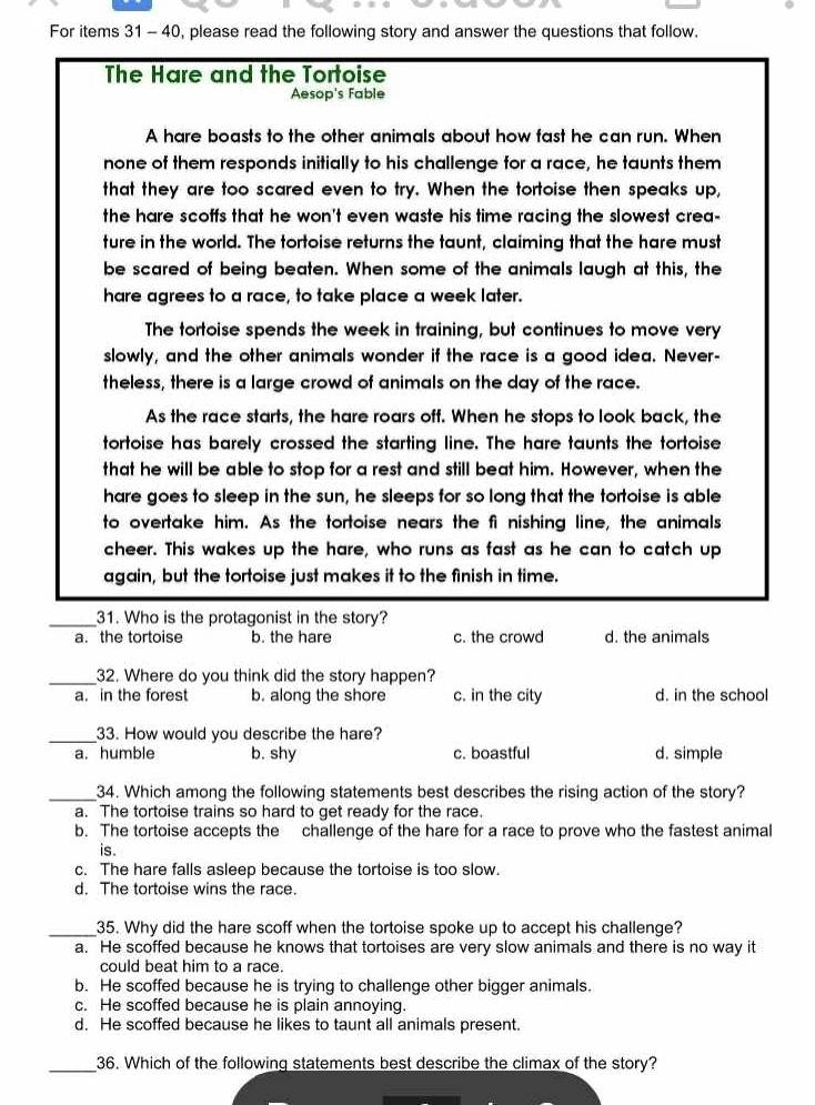 For items 31 - 40, please read the following story and answer the questions that follow.
The Hare and the Tortoise
Aesop's Fable
A hare boasts to the other animals about how fast he can run. When
none of them responds initially to his challenge for a race, he taunts them
that they are too scared even to try. When the tortoise then speaks up,
the hare scoffs that he won't even waste his time racing the slowest crea-
ture in the world. The tortoise returns the taunt, claiming that the hare must
be scared of being beaten. When some of the animals laugh at this, the
hare agrees to a race, to take place a week later.
The tortoise spends the week in training, but continues to move very
slowly, and the other animals wonder if the race is a good idea. Never-
theless, there is a large crowd of animals on the day of the race.
As the race starts, the hare roars off. When he stops to look back, the
tortoise has barely crossed the starting line. The hare taunts the tortoise
that he will be able to stop for a rest and still beat him. However, when the
hare goes to sleep in the sun, he sleeps for so long that the tortoise is able
to overtake him. As the tortoise nears the fi nishing line, the animals
cheer. This wakes up the hare, who runs as fast as he can to catch up
again, but the tortoise just makes it to the finish in time.
_31. Who is the protagonist in the story?
a. the tortoise b. the hare c. the crowd d. the animals
_32. Where do you think did the story happen?
a. in the forest b. along the shore c. in the city d. in the school
_33. How would you describe the hare?
a. humble b. shy c. boastful d. simple
_34. Which among the following statements best describes the rising action of the story?
a. The tortoise trains so hard to get ready for the race.
b. The tortoise accepts the challenge of the hare for a race to prove who the fastest animal
is.
c. The hare falls asleep because the tortoise is too slow.
d. The tortoise wins the race.
_35. Why did the hare scoff when the tortoise spoke up to accept his challenge?
a. He scoffed because he knows that tortoises are very slow animals and there is no way it
could beat him to a race.
b. He scoffed because he is trying to challenge other bigger animals.
c. He scoffed because he is plain annoying.
d. He scoffed because he likes to taunt all animals present.
_36. Which of the following statements best describe the climax of the story?