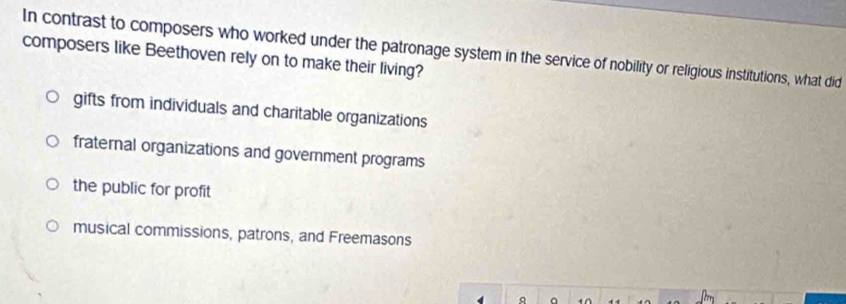 In contrast to composers who worked under the patronage system in the service of nobility or religious institutions, what did
composers like Beethoven rely on to make their living?
gifts from individuals and charitable organizations
fraternal organizations and government programs
the public for profit
musical commissions, patrons, and Freemasons