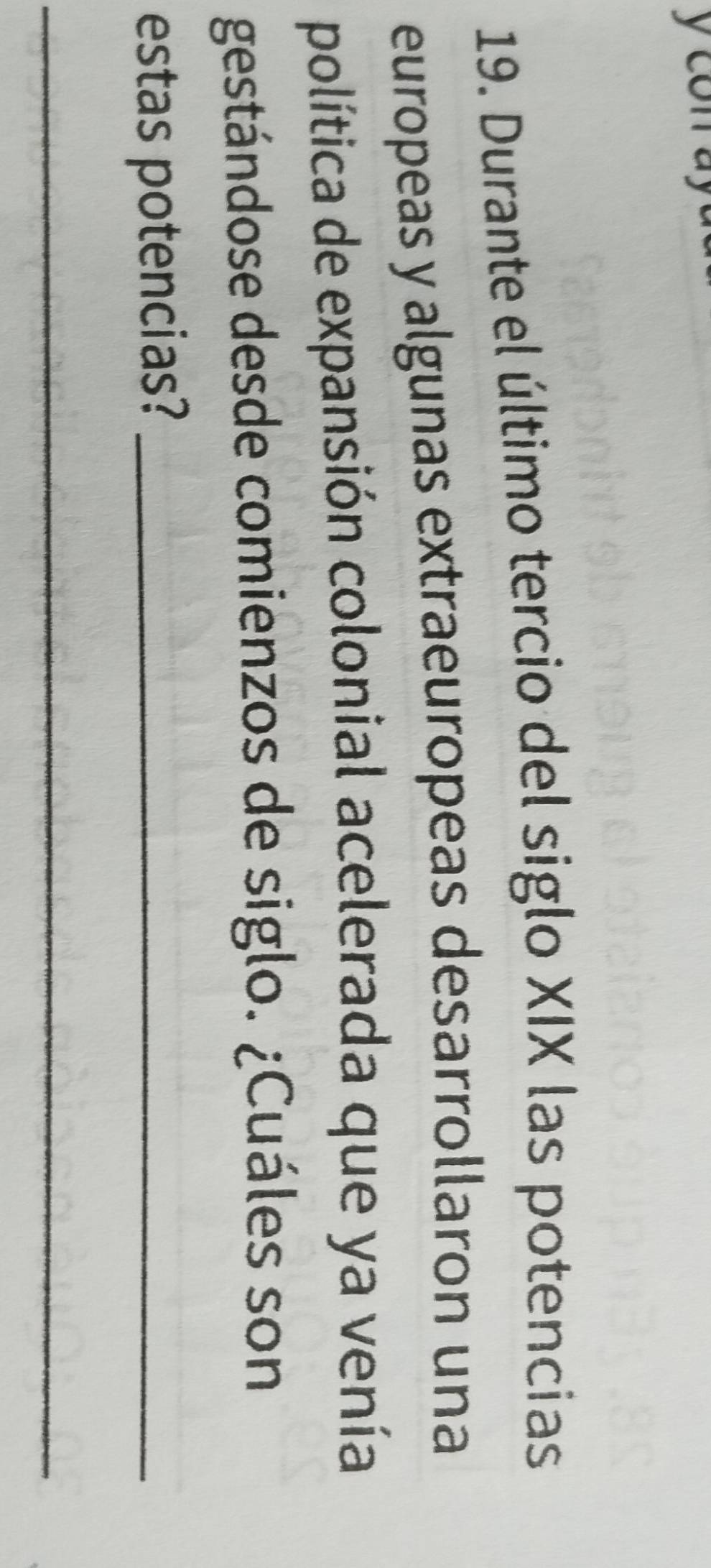 con ay 
19. Durante el último tercio del siglo XIX las potencias 
europeas y algunas extraeuropeas desarrollaron una 
política de expansión colonial acelerada que ya venía 
gestándose desde comienzos de siglo. ¿Cuáles son 
estas potencias?_ 
_