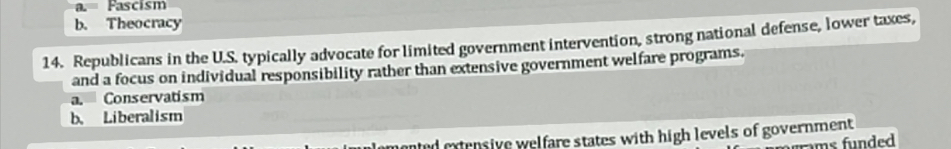 a. Fascism
b. Theocracy
14. Republicans in the U.S. typically advocate for limited government intervention, strong national defense, lower taxes,
and a focus on individual responsibility rather than extensive government welfare programs.
a. Conservatism
b. Liberalism
emented extensive welfare states with high levels of government 
rams funded