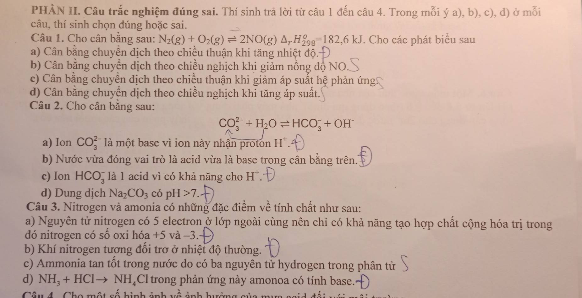 PHÀN II. Câu trắc nghiệm đúng sai. Thí sinh trả lời từ câu 1 đến câu 4. Trong mỗi ý a), b), c), d) ở mỗi
câu, thí sinh chọn đúng hoặc sai.
Câu 1. Cho cân bằng sau: N_2(g)+O_2(g)leftharpoons 2NO(g)△ _rH_(298)^o=182,6kJ. Cho các phát biểu sau
a) Cân bằng chuyển dịch theo chiều thuận khi tăng nhiệt độ.
b) Cân bằng chuyển dịch theo chiều nghịch khị giảm nồng độ NO.
c) Cân bằng chuyển dịch theo chiều thuận khi giảm áp suất hệ phản ứng!
d) Cân bằng chuyển dịch theo chiều nghịch khi tăng áp suất.
Câu 2. Cho cân bằng sau:
CO_3^((2-)+H_2)Oleftharpoons HCO_3^(-+OH^-)
a) Ion CO_3^((2-) là một base vì ion này nhận proton H^+).
b) Nước vừa đóng vai trò là acid vừa là base trong cân bằng trên..
c) Ion HCO_3^(- là 1 acid vì có khả năng cho H^+)
d) Dung dịch Na_2CO_3 có j OH>7
Câu 3. Nitrogen và amonia có những đặc điểm về tính chất như sau:
a) Nguyên tử nitrogen có 5 electron ở lớp ngoài cùng nên chỉ có khả năng tạo hợp chất cộng hóa trị trong
đó nitrogen có số oxi hóa +5 và −3.
b) Khí nitrogen tương đổi trơ ở nhiệt độ thường.
c) Ammonia tan tốt trong nước do có ba nguyên tử hydrogen trong phân tử
d) NH_3+HClto NH_4Cl trong phản ứng này amonoa có tính base...
Câu 4 . Cho một số hình ảnh về ảnh hưởng của mư