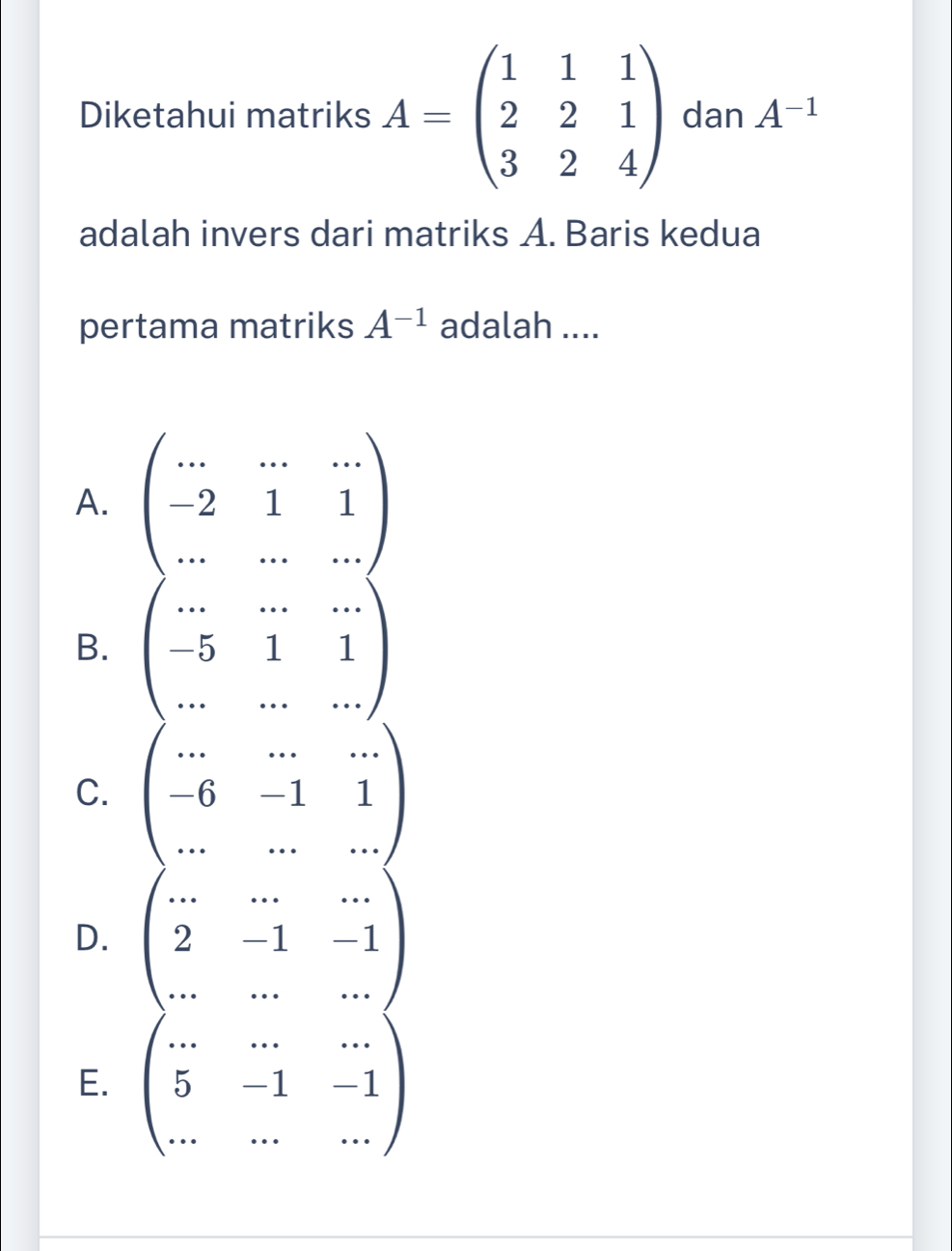 Diketahui matriks A=beginpmatrix 1&1&1 2&2&1 3&2&4endpmatrix dan A^(-1)
adalah invers dari matriks A. Baris kedua
pertama matriks A^(-1) adalah ....
A. beginpmatrix ...&...&... -2&1&1 ...&...&...endpmatrix
B. beginpmatrix ...&...&... -5&1&1 ...&...&...endpmatrix
C. beginpmatrix ...&...&... -6&-1&1 ...&...endpmatrix
D. beginpmatrix ...&...&... 2&-1&-1 ...&...&...endpmatrix
E. beginpmatrix ...&...&... 5&-1&-1 ...&...endpmatrix