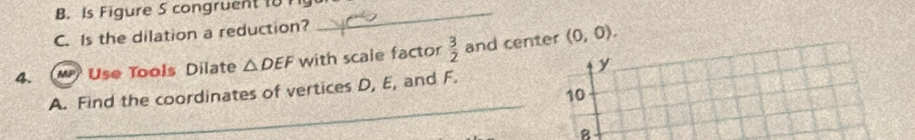 Is Figure S congruent 18 11_ 
C. Is the dilation a reduction? 
4. M) Use Tools Dilate △ DEF with scale factor  3/2  and center (0,0).
y
_ 
A. Find the coordinates of vertices D, E, and F. 
10
B