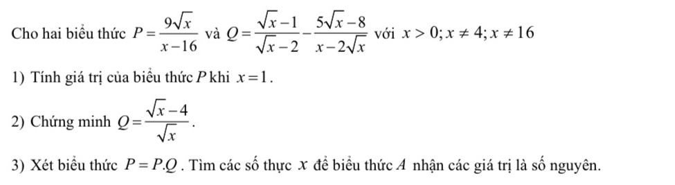 Cho hai biểu thức P= 9sqrt(x)/x-16  và Q= (sqrt(x)-1)/sqrt(x)-2 - (5sqrt(x)-8)/x-2sqrt(x)  với x>0; x!= 4; x!= 16
1) Tính giá trị của biểu thức P khi x=1. 
2) Chứng minh Q= (sqrt(x)-4)/sqrt(x) . 
3) Xét biểu thức P=P.Q. Tìm các số thực x để biểu thức A nhận các giá trị là số nguyên.