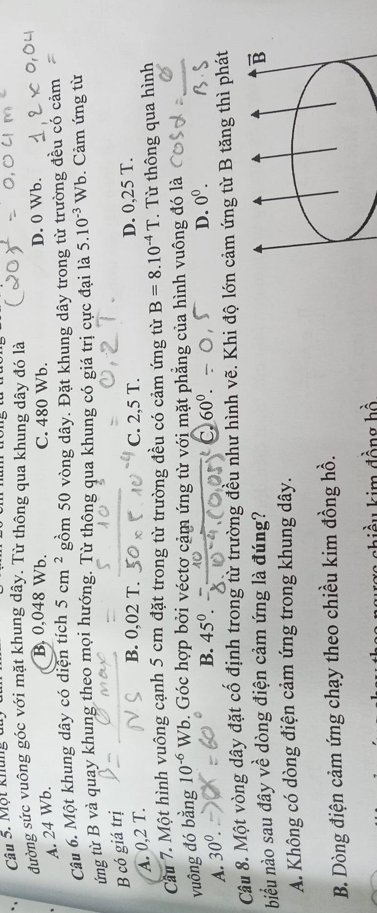 Một khung di
đường sức vuông góc với mặt khung dây. Từ thông qua khung dây đó là
A. 24 Wb.
B. 0,048 Wb. C. 480 Wb. D. 0 Wb.
Câu 6. Một khung dây có diện tích 5cm^2 gồm 50 vòng dây. Đặt khung dây trong từ trường đều có cảm
ứng từ B và quay khung theo mọi hướng. Từ thông qua khung có giá trị cực đại là 5.10^(-3)Wb. Cảm ứng từ
B có giá trị
A. 0,2 T.
B. 0,02 T. C. 2,5 T. D. 0,25 T.
Cầu 7. Một hình vuông cạnh 5 cm đặt trong từ trường đều có cảm ứng từ B=8.10^(-4)T. Từ thông qua hình
vuông đó bằng 10^(-6) Wb. Góc hợp bởi véctơ cảm ứng từ với mặt phẳng của hình vuông đó là
A. 30^0.
B. 45^0. 60^0. D. 0^0. 
Câu 8. Một vòng dây đặt cố định trong từ trường đều như hình vẽ. Khi độ lớn cảm ứng từ B tăng thì phát
biểu nào sau đây về dòng điện cảm ứng là đúng?
vector B
A. Không có dòng điện cảm ứng trong khung dây.
B. Dòng điện cảm ứng chạy theo chiều kim đồng hồ.
chi ều kim đồng hồ